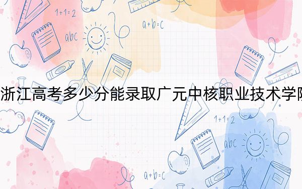 浙江高考多少分能錄取廣元中核職業(yè)技術(shù)學(xué)院,？2024年綜合349分