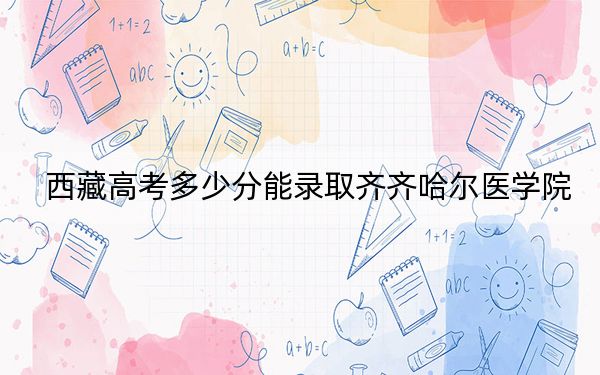 西藏高考多少分能錄取齊齊哈爾醫(yī)學(xué)院？附2022-2024年最低錄取分數(shù)線