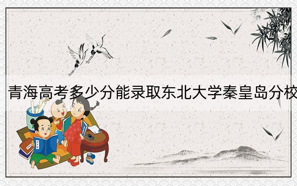 青海高考多少分能錄取東北大學(xué)秦皇島分校,？附2022-2024年最低錄取分?jǐn)?shù)線