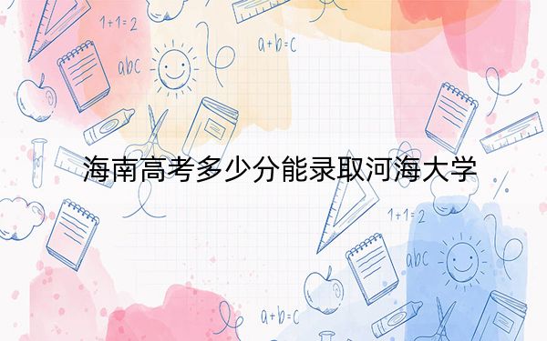 海南高考多少分能錄取河海大學(xué),？附2022-2024年最低錄取分?jǐn)?shù)線