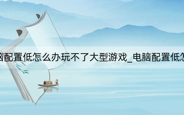 電腦配置低怎么辦玩不了大型游戲_電腦配置低怎么辦