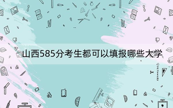 山西585分考生都可以填報哪些大學,?(附帶2022-2024年585錄取名單)
