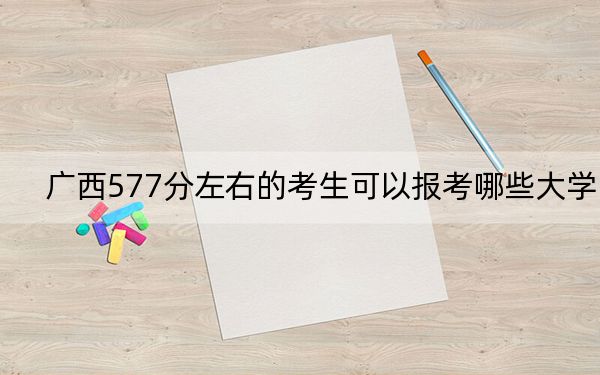 廣西577分左右的考生可以報考哪些大學,?(附帶2022-2024年577左右大學名單)
