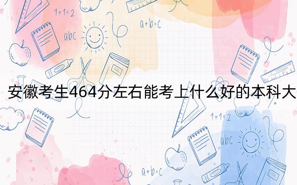 安徽考生464分左右能考上什么好的本科大學,？（附帶2022-2024年464左右高校名單）