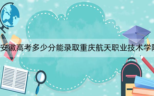 安徽高考多少分能錄取重慶航天職業(yè)技術(shù)學(xué)院,？附2022-2024年最低錄取分?jǐn)?shù)線