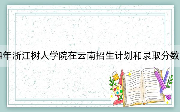 2024年浙江樹人學(xué)院在云南招生計劃和錄取分?jǐn)?shù)線是多少,?云南考生2025年參考