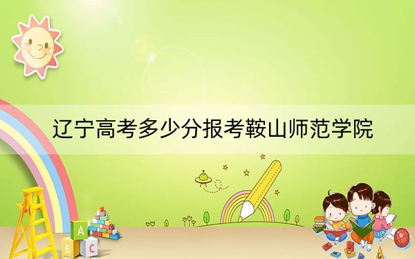 遼寧高考多少分報(bào)考鞍山師范學(xué)院？附2022-2024年最低錄取分?jǐn)?shù)線