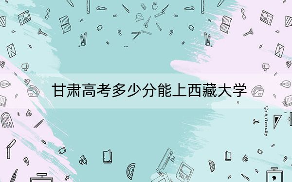 甘肅高考多少分能上西藏大學(xué),?2024年歷史類錄取分509分 物理類錄取分494分