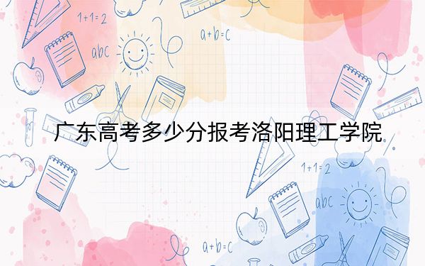 廣東高考多少分報考洛陽理工學院？2024年歷史類最低494分 物理類投檔線495分