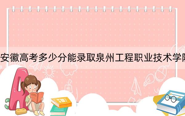 安徽高考多少分能錄取泉州工程職業(yè)技術(shù)學(xué)院？2024年歷史類投檔線251分 物理類最低292分
