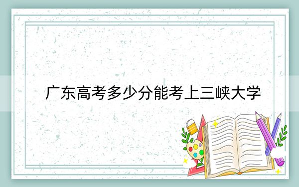 廣東高考多少分能考上三峽大學(xué),？2024年歷史類錄取分516分 物理類544分