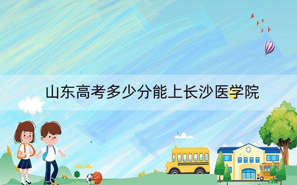 山東高考多少分能上長沙醫(yī)學(xué)院,？附2022-2024年最低錄取分?jǐn)?shù)線