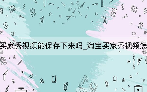 淘寶買家秀視頻能保存下來嗎_淘寶買家秀視頻怎么保存