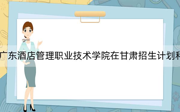 2024年廣東酒店管理職業(yè)技術(shù)學(xué)院在甘肅招生計(jì)劃和學(xué)費(fèi)是多少?錄取分?jǐn)?shù)線是多少,?