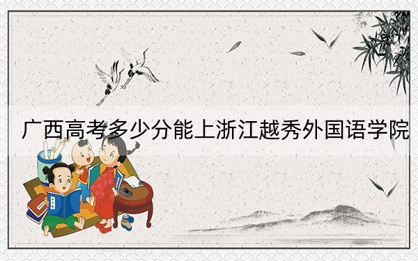 廣西高考多少分能上浙江越秀外國(guó)語(yǔ)學(xué)院,?附2022-2024年最低錄取分?jǐn)?shù)線