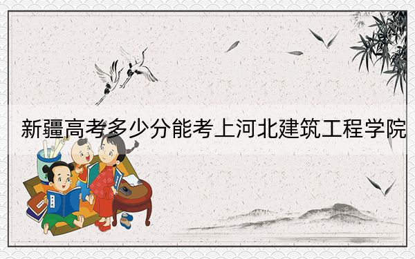 新疆高考多少分能考上河北建筑工程學(xué)院,？附2022-2024年最低錄取分?jǐn)?shù)線