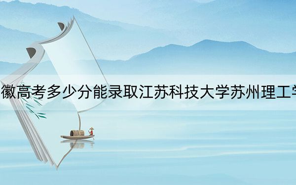 安徽高考多少分能錄取江蘇科技大學(xué)蘇州理工學(xué)院,?附2022-2024年最低錄取分?jǐn)?shù)線