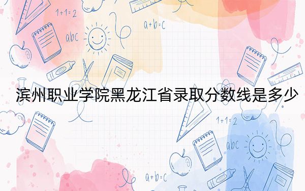 濱州職業(yè)學(xué)院黑龍江省錄取分?jǐn)?shù)線是多少,？學(xué)費(fèi)又是多少？