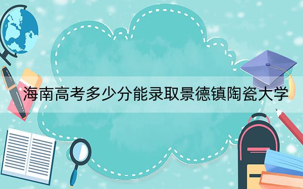 海南高考多少分能錄取景德鎮(zhèn)陶瓷大學(xué),?2024年綜合投檔線567分