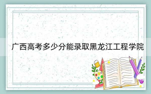 廣西高考多少分能錄取黑龍江工程學(xué)院,?附2022-2024年最低錄取分?jǐn)?shù)線