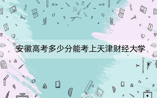 安徽高考多少分能考上天津財經(jīng)大學(xué)？附2022-2024年最低錄取分數(shù)線