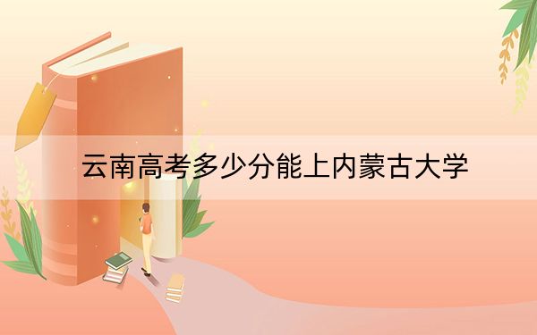 云南高考多少分能上內(nèi)蒙古大學(xué),?附2022-2024年最低錄取分?jǐn)?shù)線
