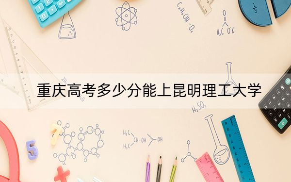 重慶高考多少分能上昆明理工大學(xué),?2024年歷史類錄取分518分 物理類錄取分505分