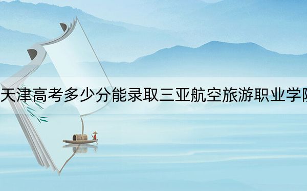 天津高考多少分能錄取三亞航空旅游職業(yè)學(xué)院,？附2022-2024年最低錄取分?jǐn)?shù)線