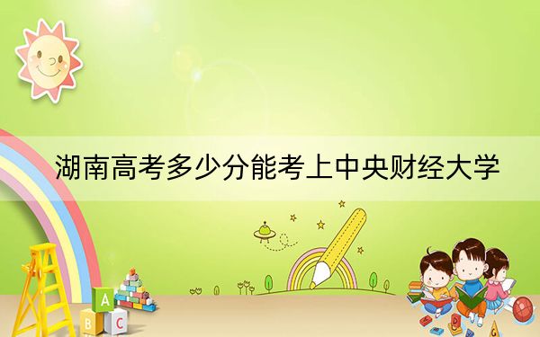 湖南高考多少分能考上中央財經(jīng)大學(xué),?2024年歷史類投檔線613分 物理類最低621分