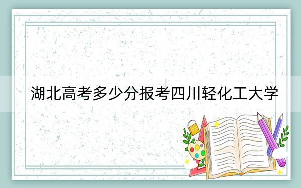 湖北高考多少分報(bào)考四川輕化工大學(xué)?2024年歷史類530分 物理類最低534分