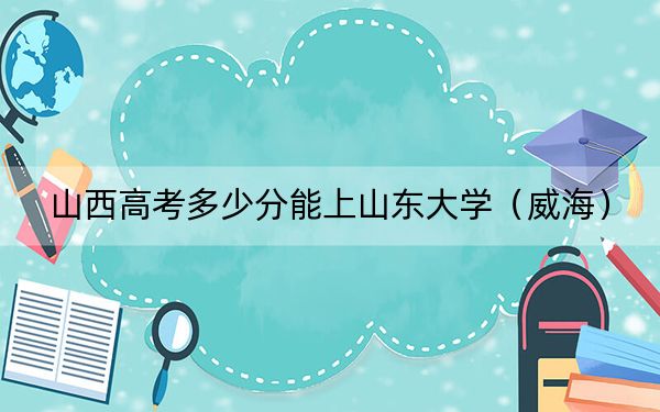 山西高考多少分能上山東大學(xué)（威海）,？附2022-2024年最低錄取分?jǐn)?shù)線