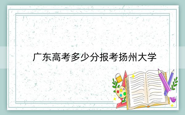 廣東高考多少分報(bào)考揚(yáng)州大學(xué),？2024年歷史類(lèi)539分 物理類(lèi)最低551分