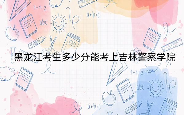 黑龍江考生多少分能考上吉林警察學院,？附帶近三年最低錄取分數(shù)線
