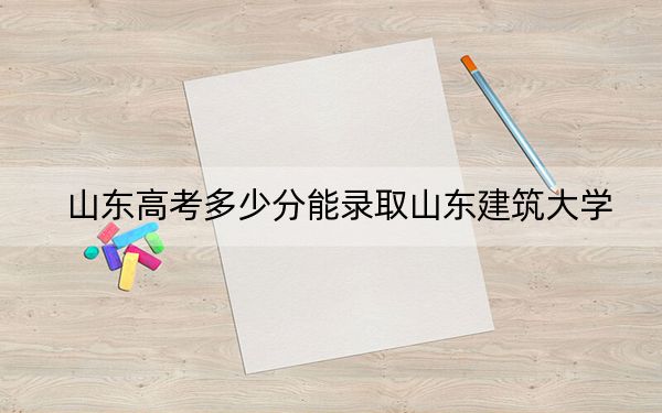 山東高考多少分能錄取山東建筑大學(xué),？附帶近三年最低錄取分?jǐn)?shù)線