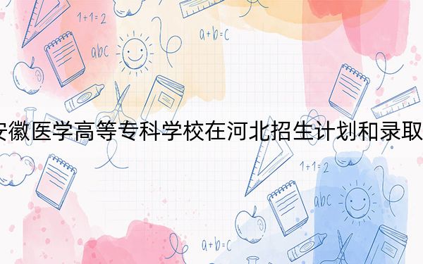 2024年安徽醫(yī)學(xué)高等??茖W(xué)校在河北招生計(jì)劃和錄取分?jǐn)?shù)線是多少,?河北考生2025年參考