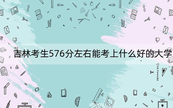 吉林考生576分左右能考上什么好的大學(xué)? 2024年錄取最低分576的大學(xué)
