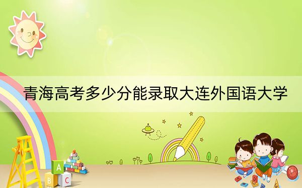 青海高考多少分能錄取大連外國語大學(xué),?2024年文科錄取分426分 理科最低372分