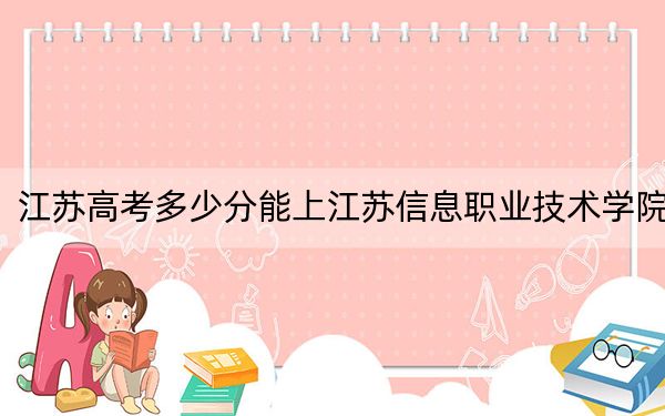 江蘇高考多少分能上江蘇信息職業(yè)技術學院？2024年歷史類413分 物理類錄取分431分