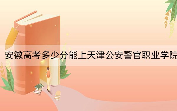 安徽高考多少分能上天津公安警官職業(yè)學(xué)院?2024年歷史類錄取分349分 物理類最低371分