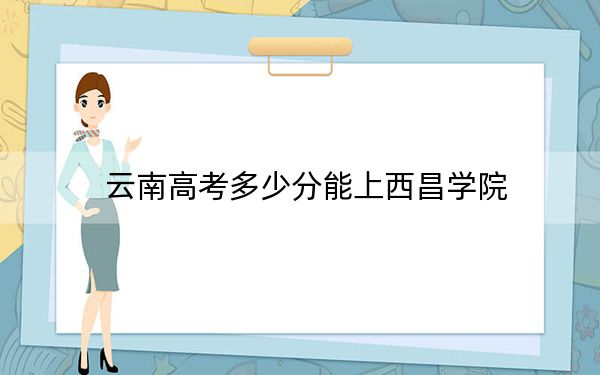 云南高考多少分能上西昌學院,？附2022-2024年最低錄取分數(shù)線