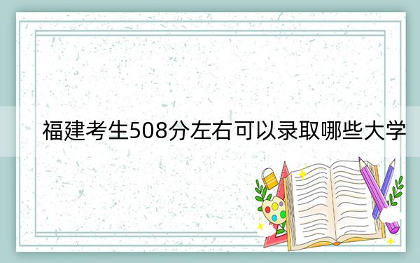 福建考生508分左右可以錄取哪些大學,?(附帶2022-2024年508錄取名單)