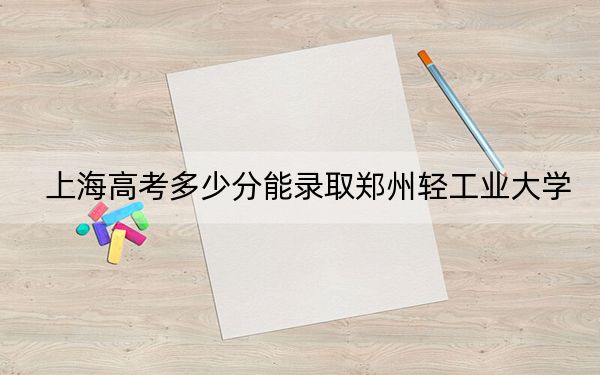 上海高考多少分能錄取鄭州輕工業(yè)大學(xué),？2024年綜合最低414分