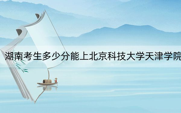 湖南考生多少分能上北京科技大學(xué)天津?qū)W院,？附2022-2024年最低錄取分?jǐn)?shù)線