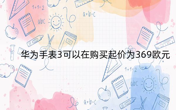 華為手表3可以在購買起價(jià)為369歐元