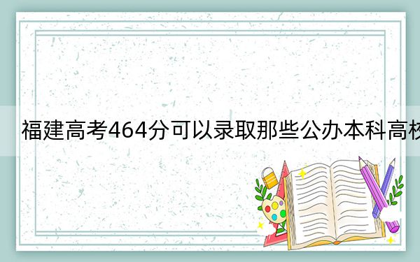 福建高考464分可以錄取那些公辦本科高校,?(附帶近三年高校錄取名單)