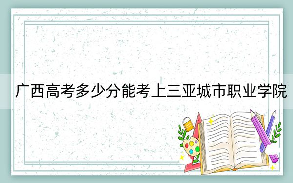 廣西高考多少分能考上三亞城市職業(yè)學(xué)院,？附2022-2024年最低錄取分?jǐn)?shù)線