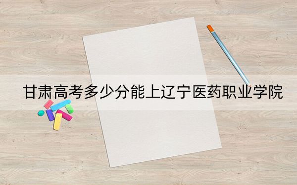 甘肅高考多少分能上遼寧醫(yī)藥職業(yè)學(xué)院？附2022-2024年最低錄取分數(shù)線
