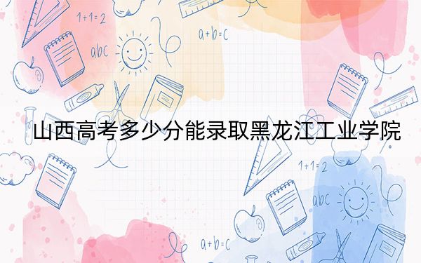 山西高考多少分能錄取黑龍江工業(yè)學(xué)院？附2022-2024年最低錄取分?jǐn)?shù)線