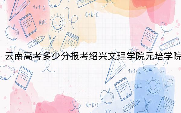 云南高考多少分報考紹興文理學(xué)院元培學(xué)院,?2024年文科錄取分502分 理科投檔線421分