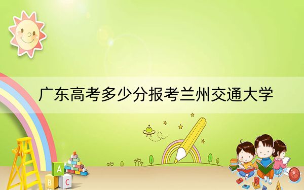 廣東高考多少分報(bào)考蘭州交通大學(xué),？附2022-2024年最低錄取分?jǐn)?shù)線